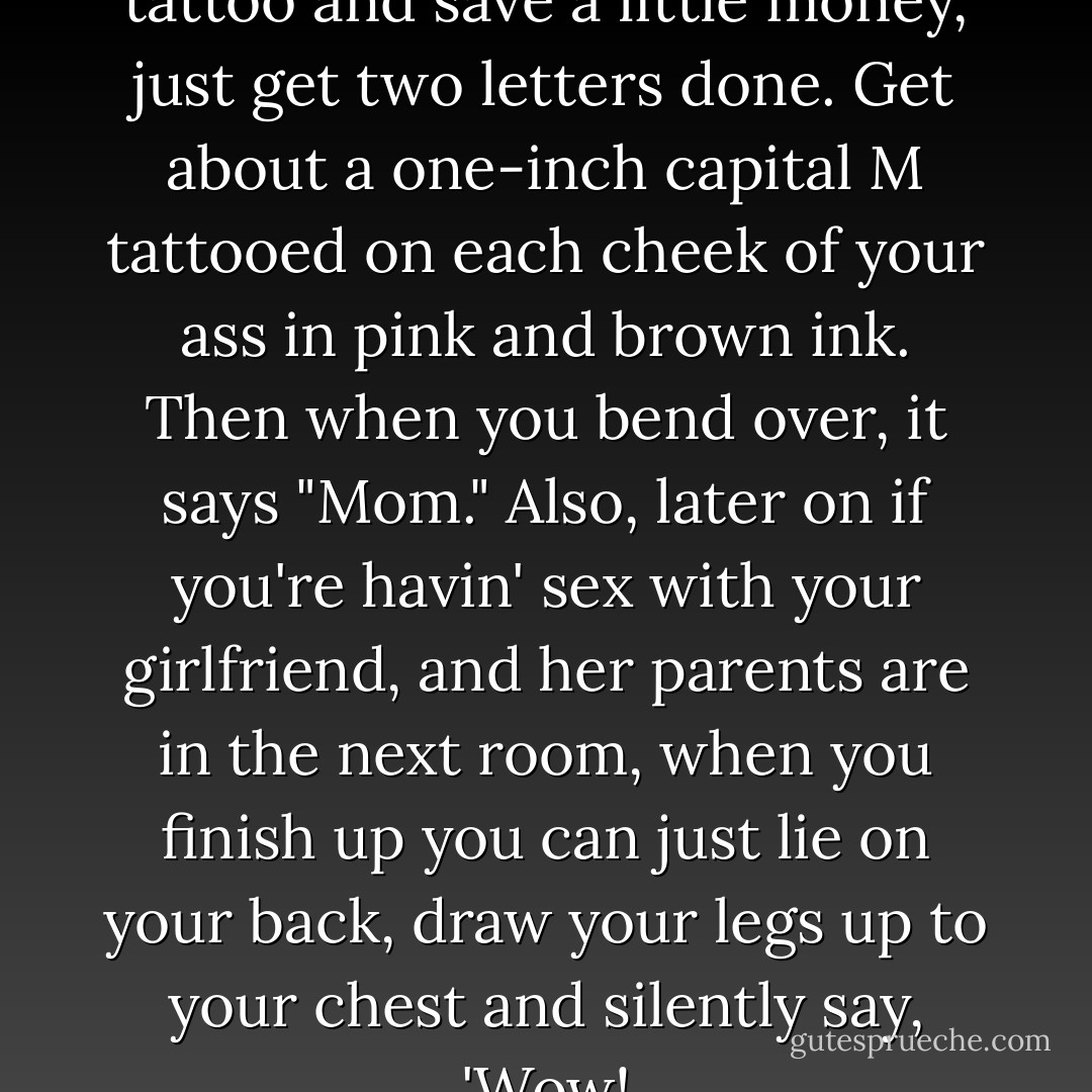 If you guys want to get a MOM tattoo and save a little money, just get two letters done. Get about a one-inch capital <i>M</i> tattooed on each cheek of your ass in pink and brown ink. Then when you bend over, it says "Mom." Also, later on if you're havin' sex with your girlfriend, and her parents are in the next room, when you finish up you can just lie on your back, draw your legs up to your chest and silently say, 'Wow! - George Carlin