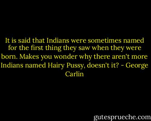 It is said that Indians were sometimes named for the first thing they saw when they were born. Makes you wonder why there aren't more Indians named Hairy Pussy, doesn't it? - George Carlin