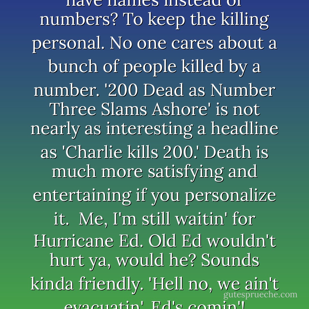 Do you know why hurricanes have names instead of numbers? To keep the killing personal. No one cares about a bunch of people killed by a number. '200 Dead as Number Three Slams Ashore' is not nearly as interesting a headline as 'Charlie kills 200.' Death is much more satisfying and entertaining if you personalize it.<br /><br />Me, I'm still waitin' for Hurricane Ed. Old Ed wouldn't hurt ya, would he? Sounds kinda friendly. 'Hell no, we ain't evacuatin'. Ed's comin'! - George Carlin