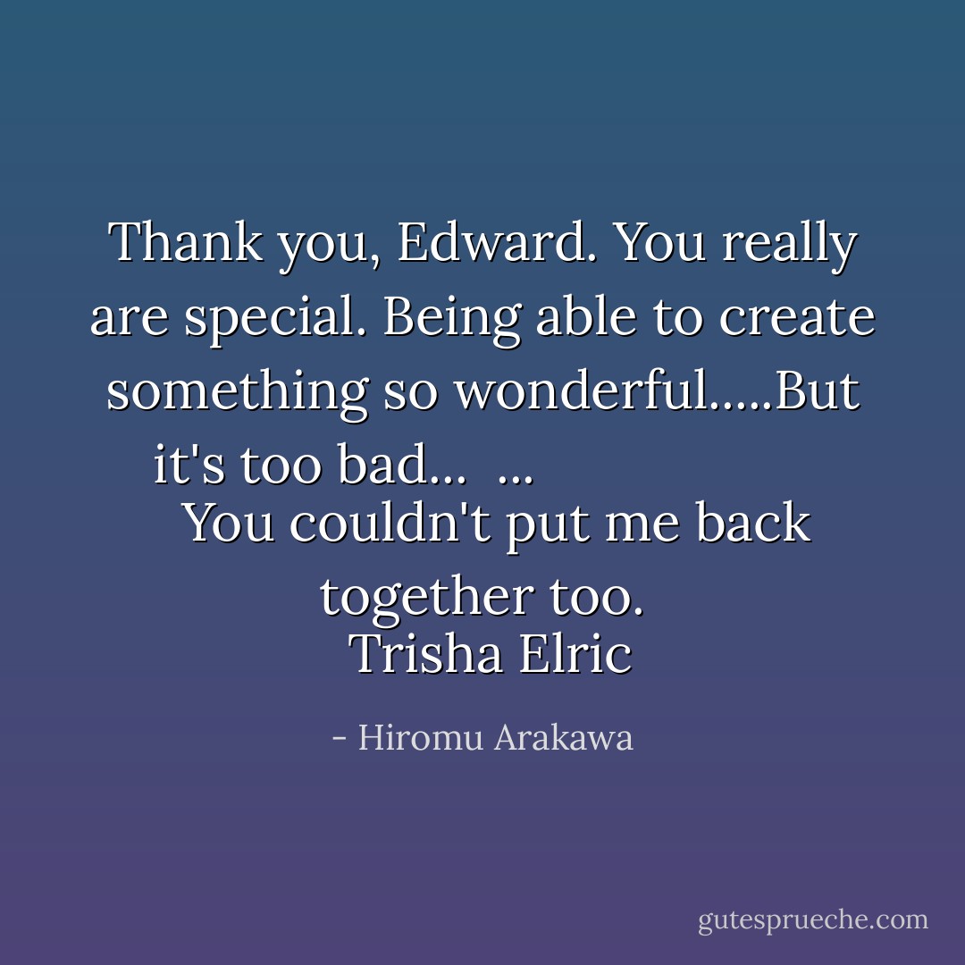 Thank you, Edward. You really are special. Being able to create something so wonderful.....But it's too bad...<br /> ...<b>
  <i>You couldn't put me back together too.</i>
</b> <br />Trisha Elric - Hiromu Arakawa