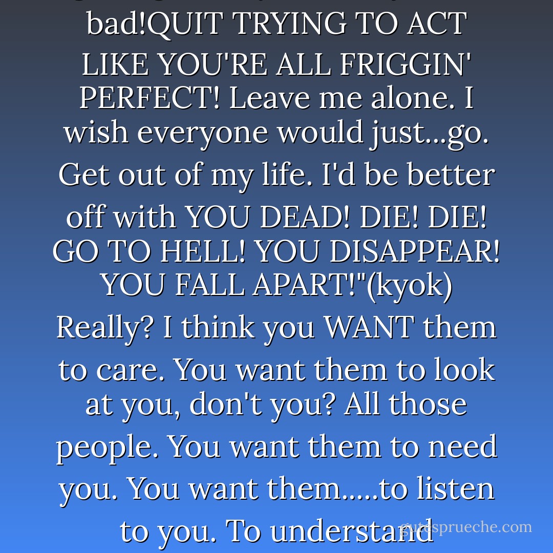 Just tell me what's so irritating."(katsu)<br />That's none of your damn business!"(kyok)<br />Maybe not. But I'm curious."(katsu)<br />It's EVERYTHING you prick! God, you're annoying! It's everything,okay?!<b>
  <i>EVERYTHING PISSES ME OFF!</i>
</b> Them! And them! And them! And YOU! Everyone and everything!I HATE YOUR GODDAMN GUTS! You just...You all treat people like garbage. But you're all just as bad!<b>QUIT TRYING TO ACT LIKE YOU'RE ALL FRIGGIN' PERFECT!</b> Leave me alone. I wish everyone would just...go. Get out of my life. I'd be better off with <b>YOU DEAD!</b> DIE! DIE! GO TO HELL! YOU DISAPPEAR! YOU FALL APART!"(kyok)<br />Really? I think you WANT them to care. You want them to look at you, don't you? All those people. You want them to need you. You want them.....to listen to you. To understand somehow. You want them to accept you. I think.... you want them to love you.You know something? I'm like that, too."(katsu)<br />... Wh-why? Why did I....turn out....like this?"(kyok)<br />You're asking me?"(katsu)<br />That's what..That's what I wanna know. Why? Why...did I..?!"(kyok)<br /><i>Where did she go wrong? What was her mistake?</i> "I'm miserable. I feel so alone!"(kyok)<br />-Katsuya and Kyoko Honda - Natsuki Takaya