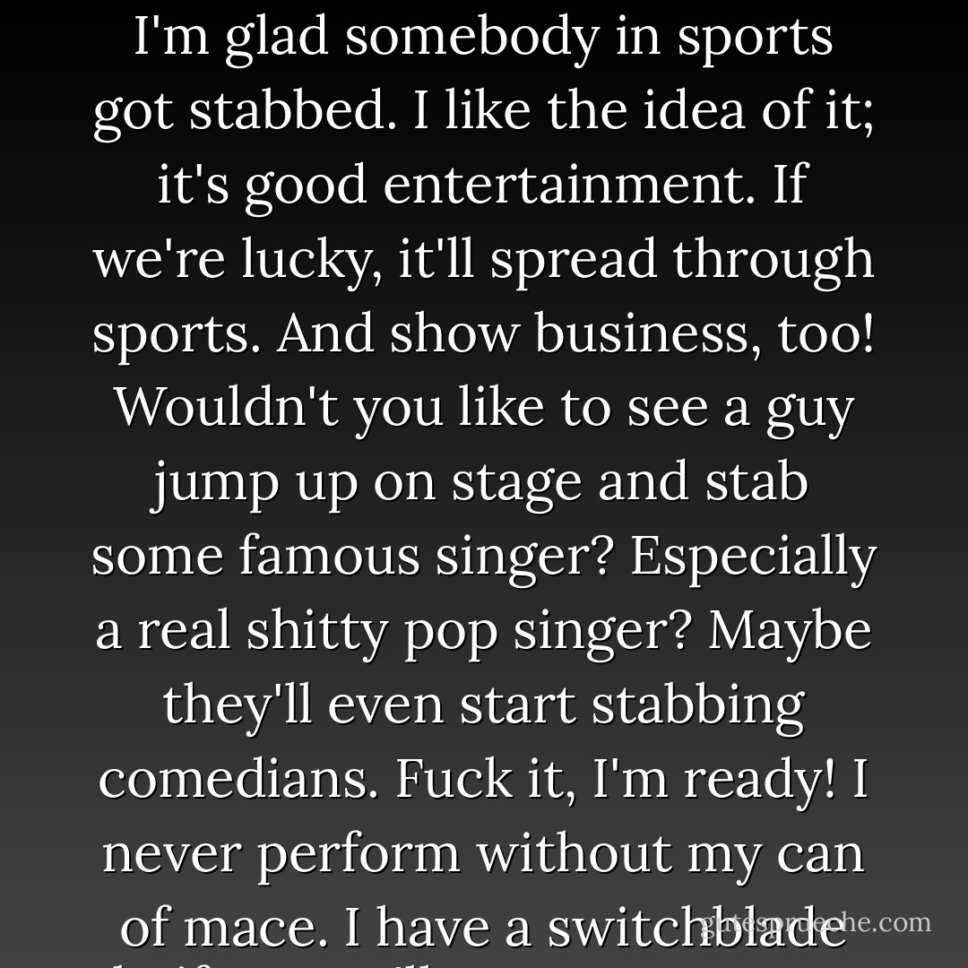 I read that Monica Seles got stabbed. And although I have nothing against Monica Seles, I'm glad somebody in sports got stabbed. I like the idea of it; it's good entertainment. If we're lucky, it'll spread through sports. And show business, too! Wouldn't you like to see a guy jump up on stage and stab some famous singer? Especially a real shitty pop singer? Maybe they'll even start stabbing comedians. Fuck it, I'm ready! I never perform without my can of mace. I have a switchblade knife, too. I'll cut your eye out and go right on telling jokes. - George Carlin