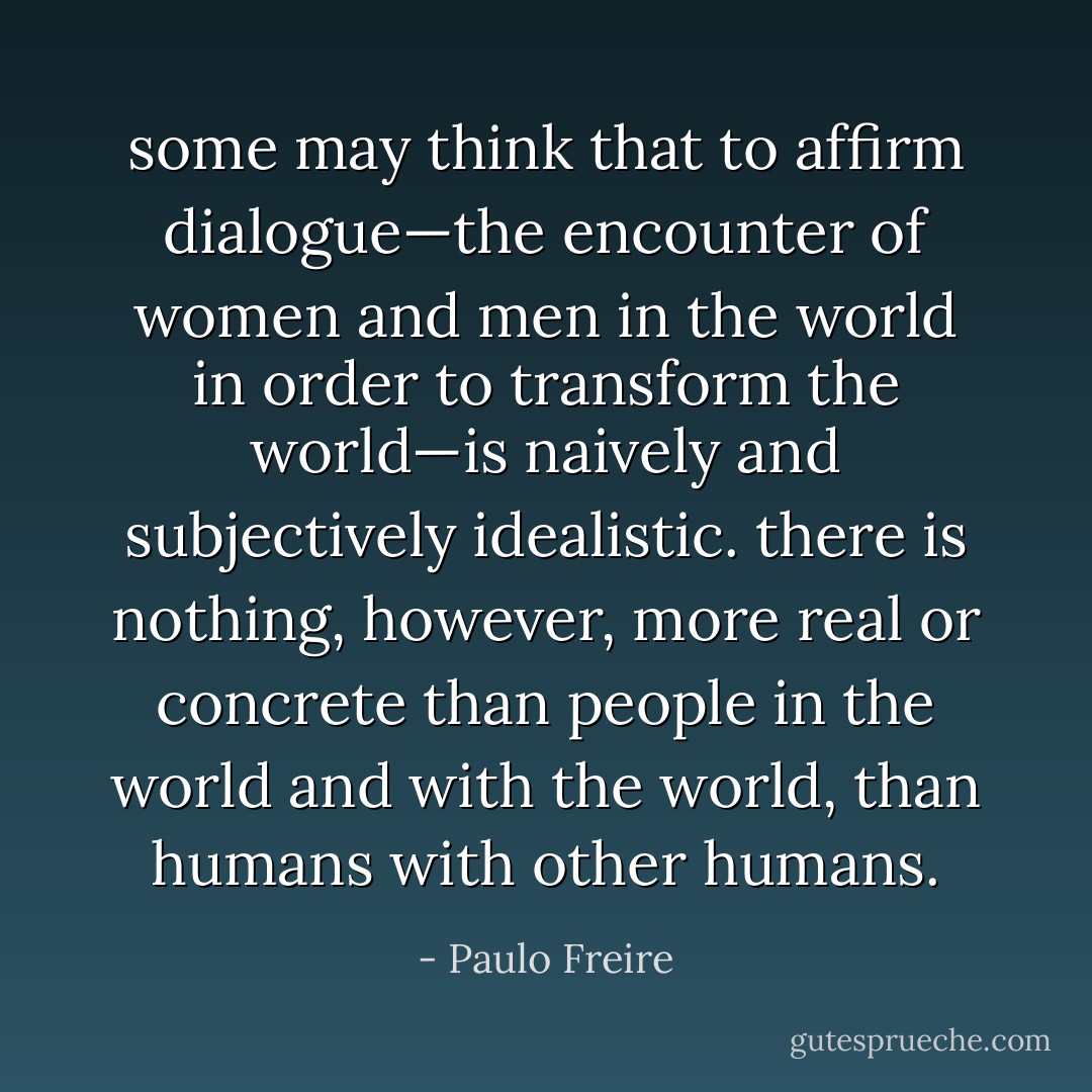 some may think that to affirm dialogue—the encounter of women and men in the world in order to transform the world—is naively and subjectively idealistic. there is nothing, however, more real or concrete than people in the world and with the world, than humans with other humans. - Paulo Freire