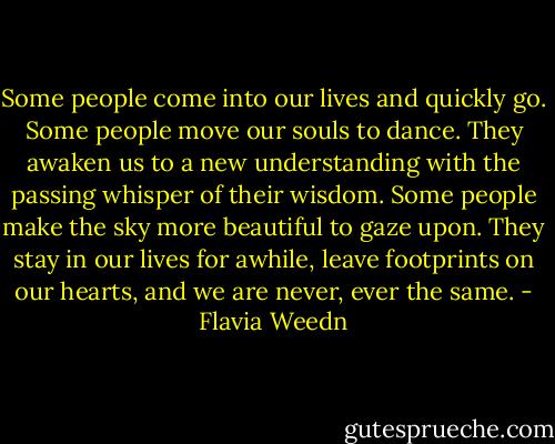 Some people come into our lives and quickly go. Some people move our souls to dance. They awaken us to a new understanding with the passing whisper of their wisdom. Some people make the sky more beautiful to gaze upon. They stay in our lives for awhile, leave footprints on our hearts, and we are never, ever the same. - Flavia Weedn