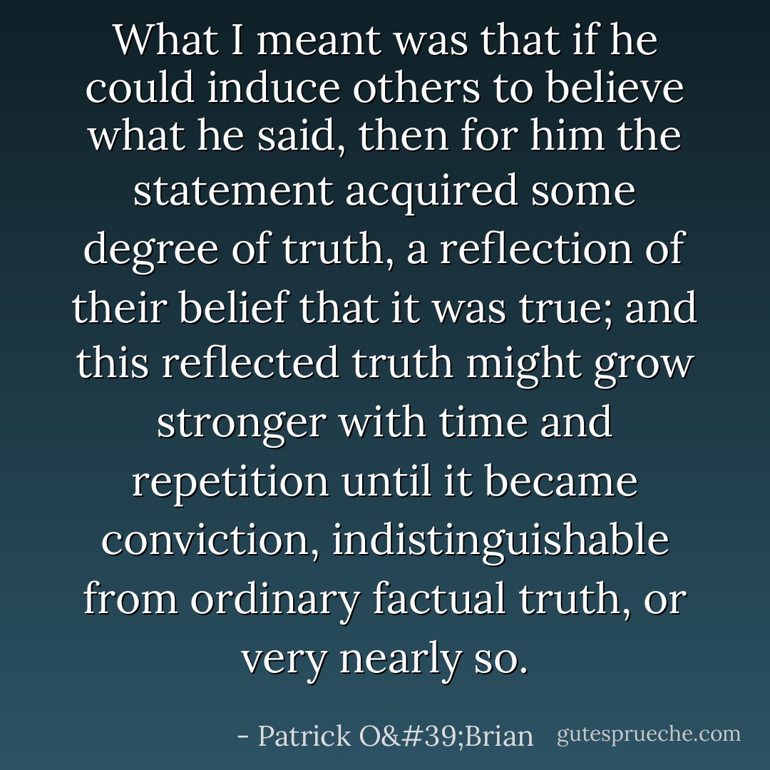 What I meant was that if he could induce others to believe what he said, then for him the statement acquired some degree of truth, a reflection of their belief that it was true; and this reflected truth might grow stronger with time and repetition until it became conviction, indistinguishable from ordinary factual truth, or very nearly so. - Patrick O'Brian