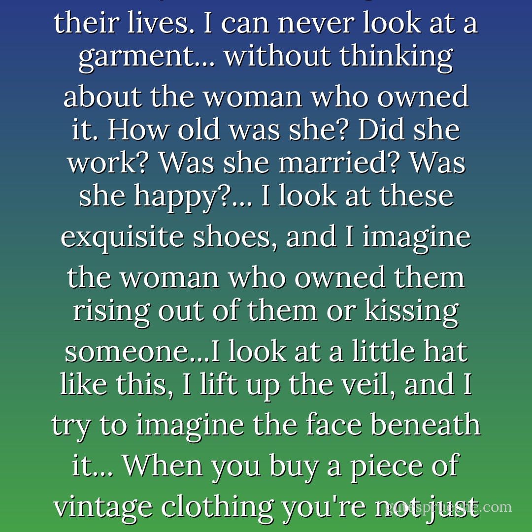 What I really love about them... is the fact that they contain someone's personal history...I find myself wondering about their lives. I can never look at a garment... without thinking about the woman who owned it. How old was she? Did she work? Was she married? Was she happy?... I look at these exquisite shoes, and I imagine the woman who owned them rising out of them or kissing someone...I look at a little hat like this, I lift up the veil, and I try to imagine the face beneath it... When you buy a piece of vintage clothing you're not just buying the fabric and thread - you're buying a piece of someone's past. - Isabel Wolff