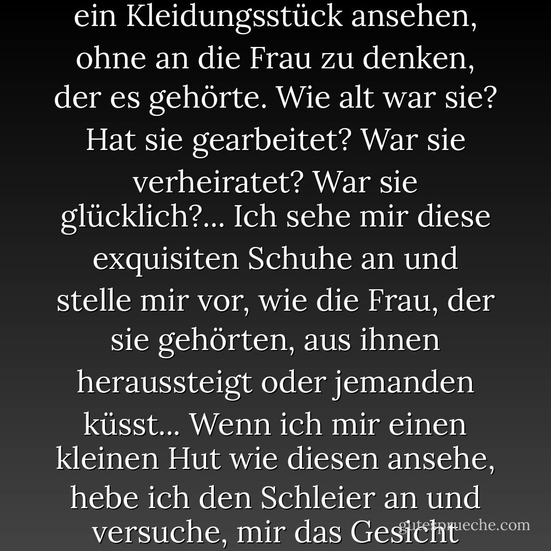 Was ich wirklich an ihnen liebe... ist die Tatsache, dass sie die persönliche Geschichte von jemandem enthalten... Ich frage mich, wie ihr Leben verlaufen ist. Ich kann mir nie ein Kleidungsstück ansehen, ohne an die Frau zu denken, der es gehörte. Wie alt war sie? Hat sie gearbeitet? War sie verheiratet? War sie glücklich?... Ich sehe mir diese exquisiten Schuhe an und stelle mir vor, wie die Frau, der sie gehörten, aus ihnen heraussteigt oder jemanden küsst... Wenn ich mir einen kleinen Hut wie diesen ansehe, hebe ich den Schleier an und versuche, mir das Gesicht darunter vorzustellen... Wenn man ein altes Kleidungsstück kauft, kauft man nicht nur den Stoff und das Garn - man kauft ein Stück Vergangenheit. - Isabel Wolff<