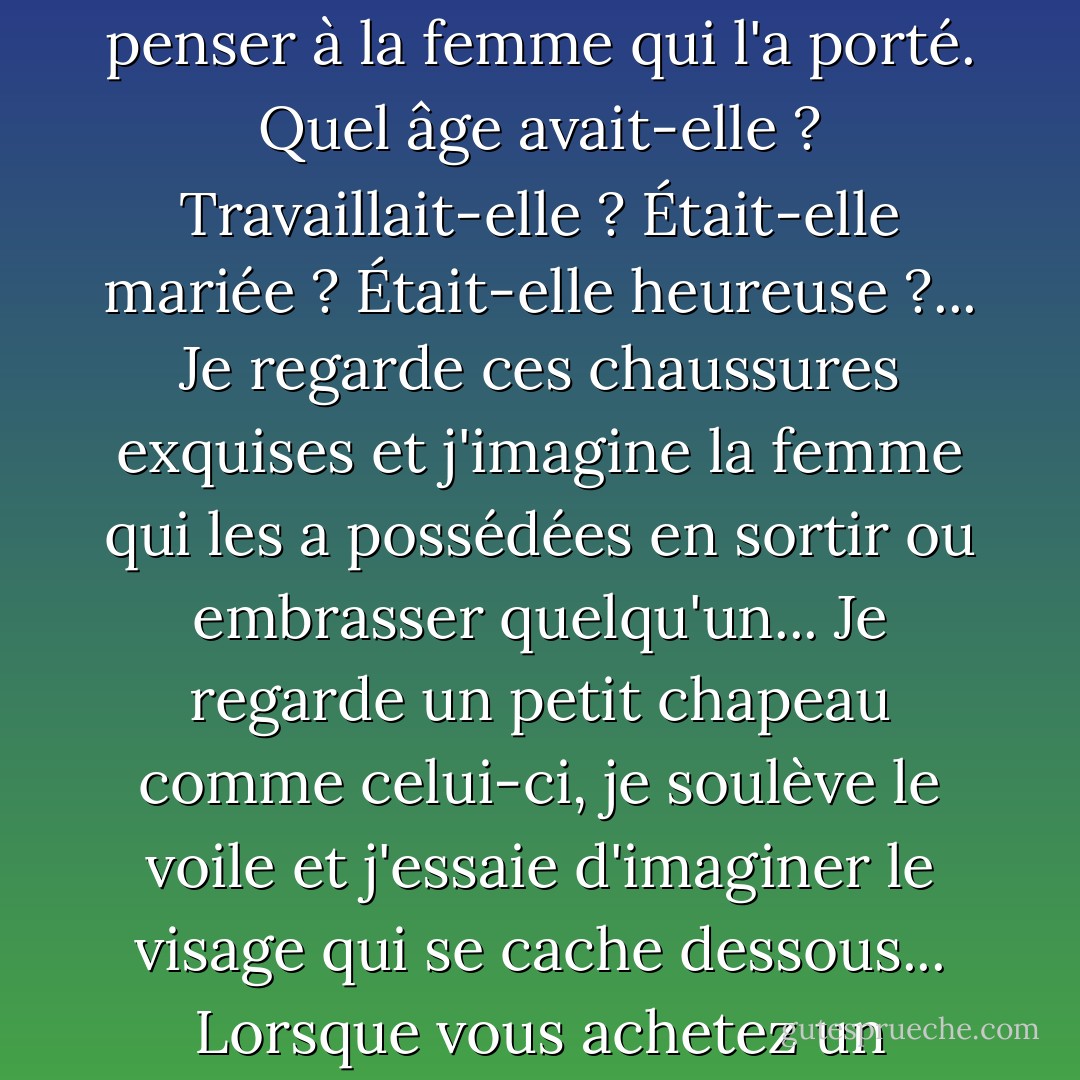 Ce que j'aime vraiment, c'est qu'ils contiennent l'histoire personnelle de quelqu'un... Je me surprends à m'interroger sur leur vie. Je ne peux jamais regarder un vêtement sans penser à la femme qui l'a porté. Quel âge avait-elle ? Travaillait-elle ? Était-elle mariée ? Était-elle heureuse ?... Je regarde ces chaussures exquises et j'imagine la femme qui les a possédées en sortir ou embrasser quelqu'un... Je regarde un petit chapeau comme celui-ci, je soulève le voile et j'essaie d'imaginer le visage qui se cache dessous... Lorsque vous achetez un vêtement vintage, vous n'achetez pas seulement le tissu et le fil, vous achetez un morceau du passé de quelqu'un. - Isabel Wolff