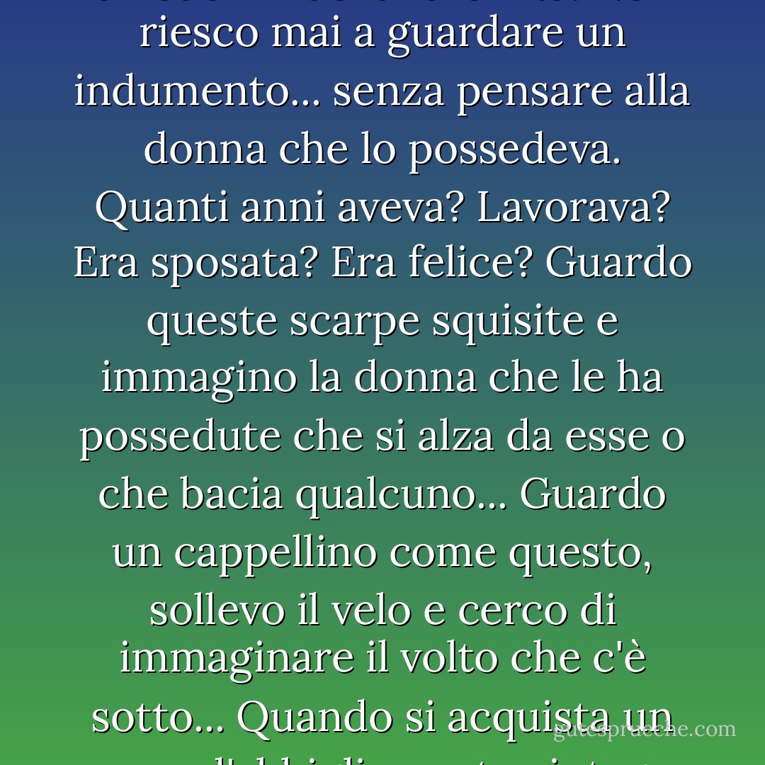 Ciò che amo davvero di questi capi... è il fatto che contengono la storia personale di qualcuno... Mi ritrovo a chiedermi della loro vita. Non riesco mai a guardare un indumento... senza pensare alla donna che lo possedeva. Quanti anni aveva? Lavorava? Era sposata? Era felice? Guardo queste scarpe squisite e immagino la donna che le ha possedute che si alza da esse o che bacia qualcuno... Guardo un cappellino come questo, sollevo il velo e cerco di immaginare il volto che c'è sotto... Quando si acquista un capo d'abbigliamento vintage non si compra solo il tessuto e il filo, ma un pezzo del passato di qualcuno. - Isabel Wolff