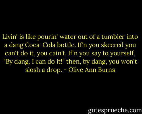 Livin' is like pourin' water out of a tumbler into a dang Coca-Cola bottle. If'n you skeered you can't do it, you cain't. If'n you say to yourself, "By dang, I can do it!" then, by dang, you won't slosh a drop. - Olive Ann Burns