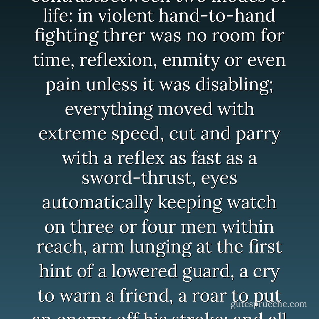 As it usually happened after an engagement, a heavy sadness was coming down over his spirits. To some degree it was the prodigious contrastbetween two modes of life: in violent hand-to-hand fighting threr was no room for time, reflexion, enmity or even pain unless it was disabling; everything moved with extreme speed, cut and parry with a reflex as fast as a sword-thrust, eyes automatically keeping watch on three or four men within reach, arm lunging at the first hint of a lowered guard, a cry to warn a friend, a roar to put an enemy off his stroke; and all this in an extraordinarily vivid state of mind, a kind of fierce exaltation, an intense living in the most immediate present. - Patrick O'Brian