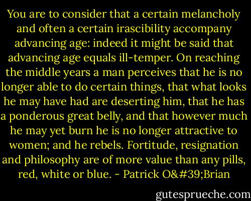 You are to consider that a certain melancholy and often a certain irascibility accompany advancing age: indeed it might be said that advancing age equals ill-temper. On reaching the middle years a man perceives that he is no longer able to do certain things, that what looks he may have had are deserting him, that he has a ponderous great belly, and that however much he may yet burn he is no longer attractive to women; and he rebels. Fortitude, resignation and philosophy are of more value than any pills, red, white or blue. - Patrick O'Brian