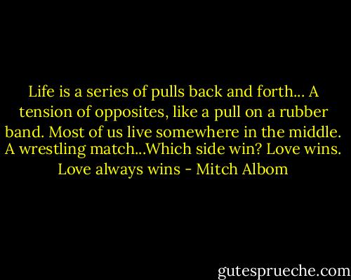 Life is a series of pulls back and forth... A tension of opposites, like a pull on a rubber band. Most of us live somewhere in the middle. A wrestling match...Which side win? Love wins. Love always wins - Mitch Albom