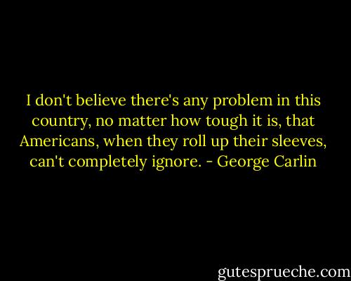 I don't believe there's any problem in this country, no matter how tough it is, that Americans, when they roll up their sleeves, can't completely ignore. - George Carlin