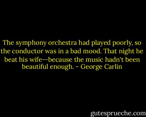 The symphony orchestra had played poorly, so the conductor was in a bad mood. That night he beat his wife--because the music hadn't been beautiful enough. - George Carlin