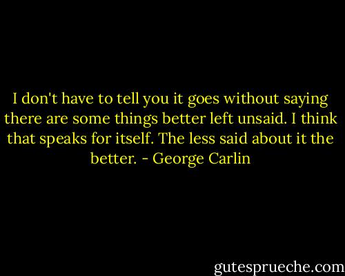 I don't have to tell you it goes without saying there are some things better left unsaid. I think that speaks for itself. The less said about it the better. - George Carlin