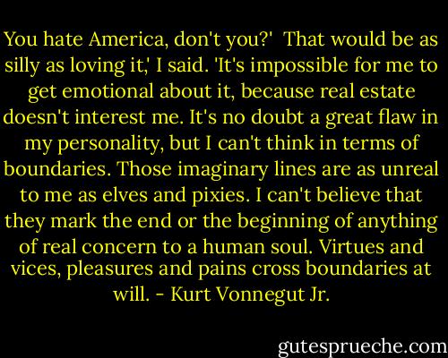 You hate America, don't you?'<br /><br />That would be as silly as loving it,' I said. 'It's impossible for me to get emotional about it, because real estate doesn't interest me. It's no doubt a great flaw in my personality, but I can't think in terms of boundaries. Those imaginary lines are as unreal to me as elves and pixies. I can't believe that they mark the end or the beginning of anything of real concern to a human soul. Virtues and vices, pleasures and pains cross boundaries at will. - Kurt Vonnegut Jr.