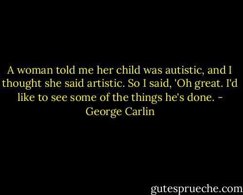 A woman told me her child was autistic, and I thought she said artistic. So I said, 'Oh great. I'd like to see some of the things he's done. - George Carlin