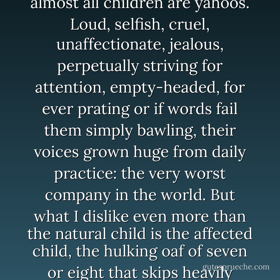 I was talking about children that have not been properly house-trained. Left to their own impulses and indulged by doting or careless parents almost all children are yahoos. Loud, selfish, cruel, unaffectionate, jealous, perpetually striving for attention, empty-headed, for ever prating or if words fail them simply bawling, their voices grown huge from daily practice: the very worst company in the world. But what I dislike even more than the natural child is the affected child, the hulking oaf of seven or eight that skips heavily about with her hands dangling in front of her -- a little squirrel or bunny-rabbit -- and prattling away in a baby's voice. - Patrick O'Brian