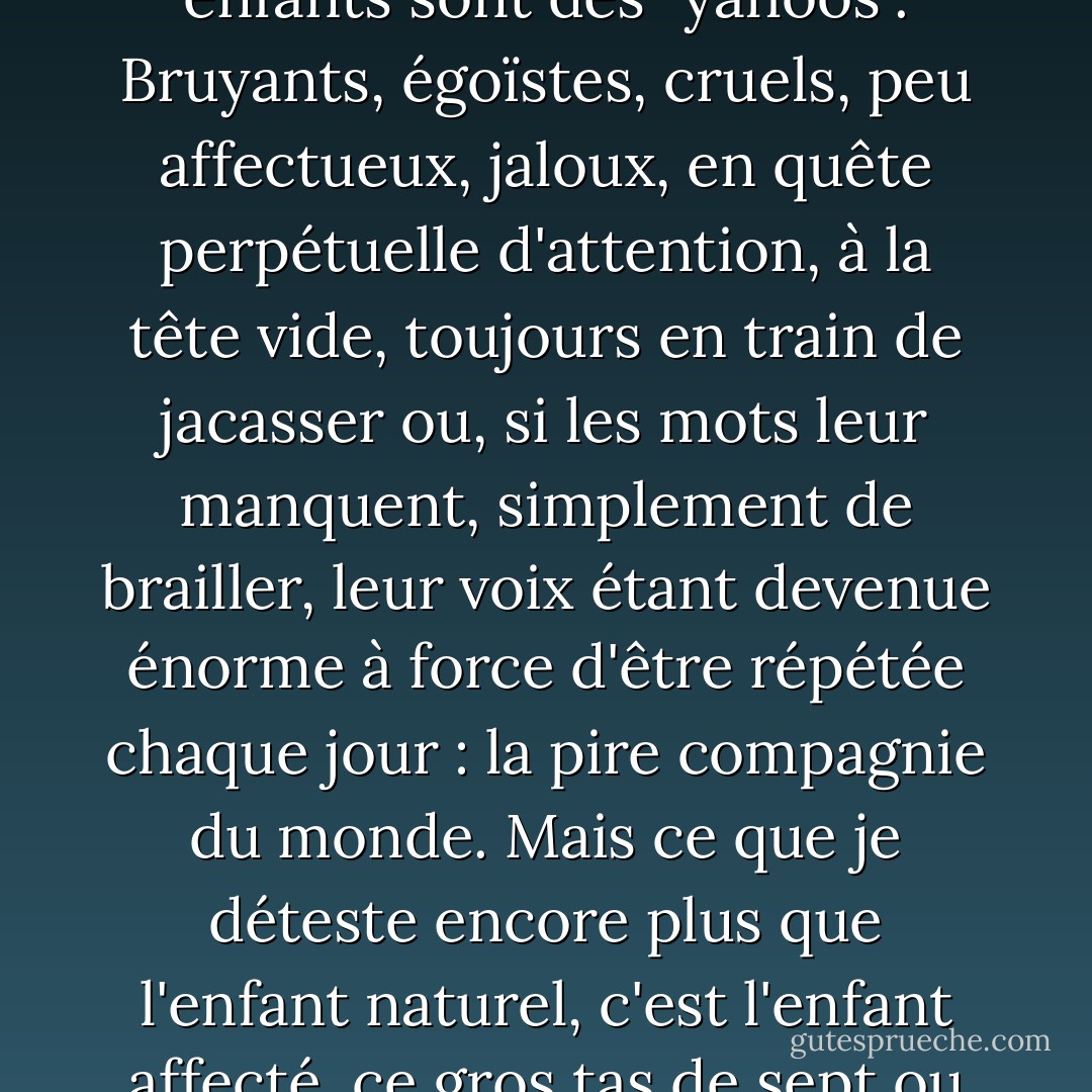 Je parlais des enfants qui n'ont pas été correctement éduqués à la propreté. Laissés à leurs propres impulsions par des parents adorables ou négligents, presque tous les enfants sont des "yahoos". Bruyants, égoïstes, cruels, peu affectueux, jaloux, en quête perpétuelle d'attention, à la tête vide, toujours en train de jacasser ou, si les mots leur manquent, simplement de brailler, leur voix étant devenue énorme à force d'être répétée chaque jour : la pire compagnie du monde. Mais ce que je déteste encore plus que l'enfant naturel, c'est l'enfant affecté, ce gros tas de sept ou huit ans qui sautille lourdement, les mains pendantes devant lui - un petit écureuil ou un lapin - et qui jacasse avec une voix de bébé. - Patrick O'Brian