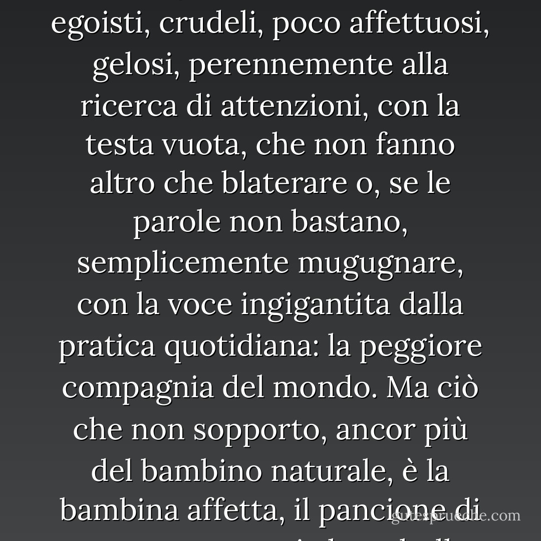 Mi riferivo a bambini che non sono stati adeguatamente educati alla casa. Lasciati ai loro impulsi e assecondati da genitori premurosi o negligenti, quasi tutti i bambini sono degli zoticoni. Chiassosi, egoisti, crudeli, poco affettuosi, gelosi, perennemente alla ricerca di attenzioni, con la testa vuota, che non fanno altro che blaterare o, se le parole non bastano, semplicemente mugugnare, con la voce ingigantita dalla pratica quotidiana: la peggiore compagnia del mondo. Ma ciò che non sopporto, ancor più del bambino naturale, è la bambina affetta, il pancione di sette o otto anni che saltella pesantemente con le mani a penzoloni davanti a sé - un piccolo scoiattolo o un coniglietto - e blatera con la voce di un bambino. - Patrick O'Brian