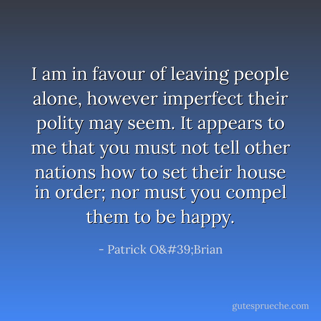 I am in favour of leaving people alone, however imperfect their polity may seem. It appears to me that you must not tell other nations how to set their house in order; nor must you compel them to be happy. - Patrick O'Brian