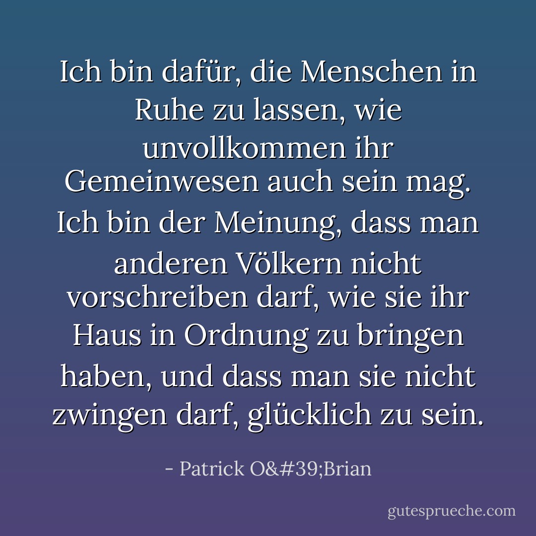 Ich bin dafür, die Menschen in Ruhe zu lassen, wie unvollkommen ihr Gemeinwesen auch sein mag. Ich bin der Meinung, dass man anderen Völkern nicht vorschreiben darf, wie sie ihr Haus in Ordnung zu bringen haben, und dass man sie nicht zwingen darf, glücklich zu sein. - Patrick O'Brian<