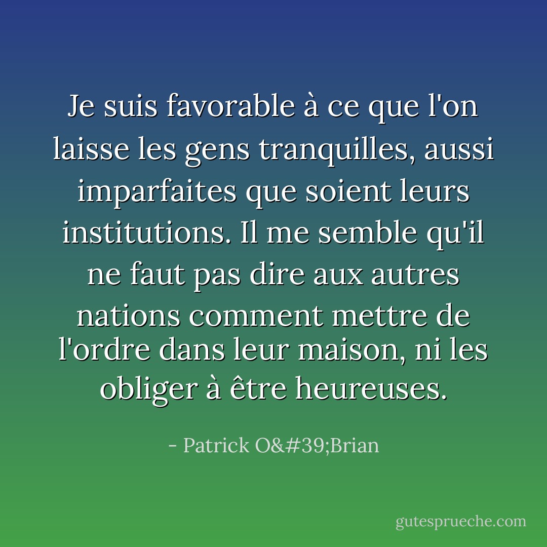 Je suis favorable à ce que l'on laisse les gens tranquilles, aussi imparfaites que soient leurs institutions. Il me semble qu'il ne faut pas dire aux autres nations comment mettre de l'ordre dans leur maison, ni les obliger à être heureuses. - Patrick O'Brian