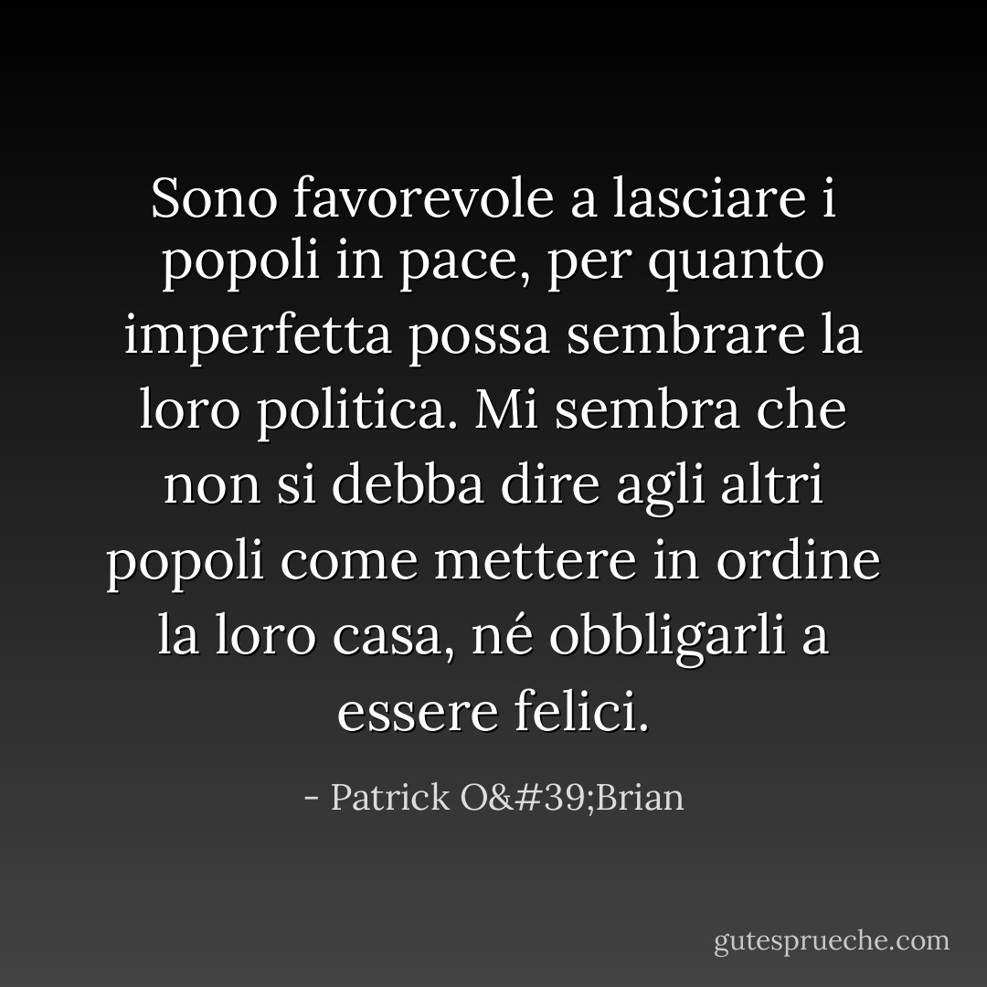Sono favorevole a lasciare i popoli in pace, per quanto imperfetta possa sembrare la loro politica. Mi sembra che non si debba dire agli altri popoli come mettere in ordine la loro casa, né obbligarli a essere felici. - Patrick O'Brian