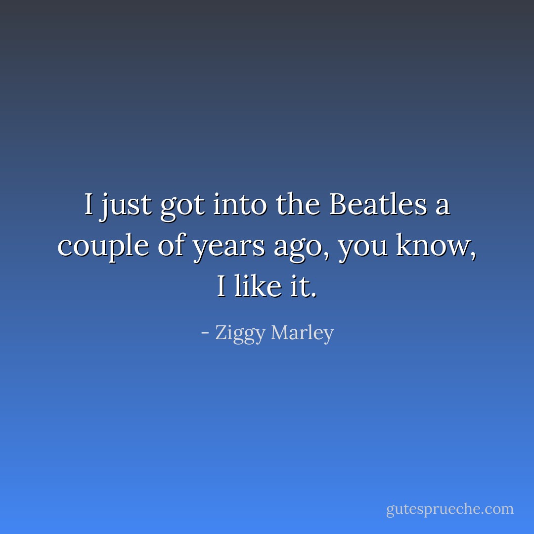I just got into the Beatles a couple of years ago, you know, I like it. - Ziggy Marley