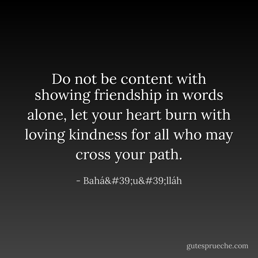 Do not be content with showing friendship in words alone, let your heart burn with loving kindness for all who may cross your path. - Bahá'u'lláh