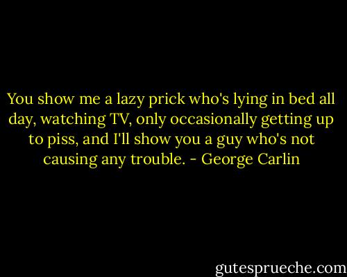 You show me a lazy prick who's lying in bed all day, watching TV, only occasionally getting up to piss, and I'll show you a guy who's not causing any trouble. - George Carlin