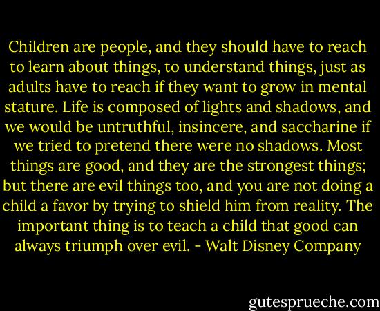 Children are people, and they should have to reach to learn about things, to understand things, just as adults have to reach if they want to grow in mental stature. Life is composed of lights and shadows, and we would be untruthful, insincere, and saccharine if we tried to pretend there were no shadows. Most things are good, and they are the strongest things; but there are evil things too, and you are not doing a child a favor by trying to shield him from reality. The important thing is to teach a child that good can always triumph over evil. - Walt Disney Company