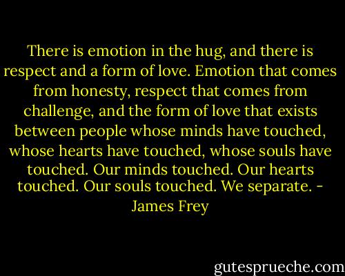 There is emotion in the hug, and there is respect and a form of love. Emotion that comes from honesty, respect that comes from challenge, and the form of love that exists between people whose minds have touched, whose hearts have touched, whose souls have touched. Our minds touched. Our hearts touched. Our souls touched.<br />We separate. - James Frey