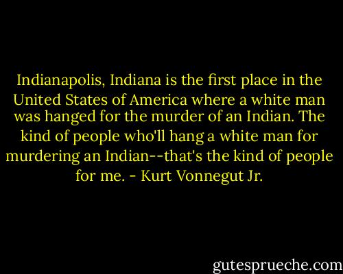 Indianapolis, Indiana is the first place in the United States of America where a white man was hanged for the murder of an Indian. The kind of people who'll hang a white man for murdering an Indian--that's the kind of people for me. - Kurt Vonnegut Jr.