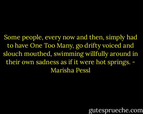 Some people, every now and then, simply had to have One Too Many, go drifty voiced and slouch mouthed, swimming willfully around in their own sadness as if it were hot springs. - Marisha Pessl
