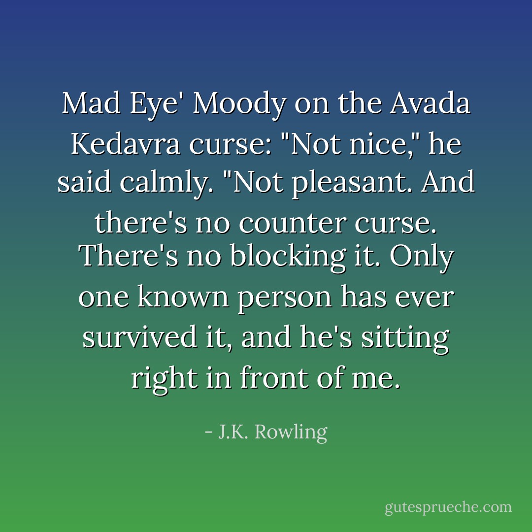 Mad Eye' Moody on the Avada Kedavra curse: "Not nice," he said calmly. "Not pleasant. And there's no counter curse. There's no blocking it. Only one known person has ever survived it, and he's sitting right in front of me. - J.K. Rowling