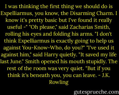 I was thinking the first thing we should do is Expelliarmus, you know, the Disarming Charm. I know it's pretty basic but I've found it really useful -"<br />"Oh please," said Zacharias Smith, rolling his eyes and folding his arms. "I don't think Expelliarmus is exactly going to help us against You-Know-Who, do you?"<br />"I've used it against him," said Harry quietly. "It saved my life last June."<br />Smith opened his mouth stupidly. The rest of the room was very quiet.<br />"But if you think it's beneath you, you can leave. - J.K. Rowling