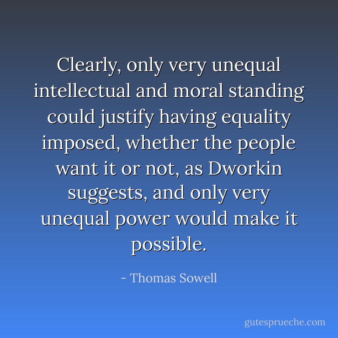 Clearly, only very unequal intellectual and moral standing could justify having equality imposed, whether the people want it or not, as Dworkin suggests, and only very unequal power would make it possible. - Thomas Sowell