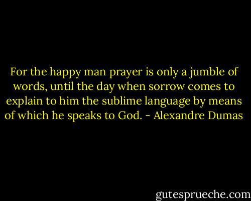 For the happy man prayer is only a jumble of words, until the day when sorrow comes to explain to him the sublime language by means of which he speaks to God. - Alexandre Dumas