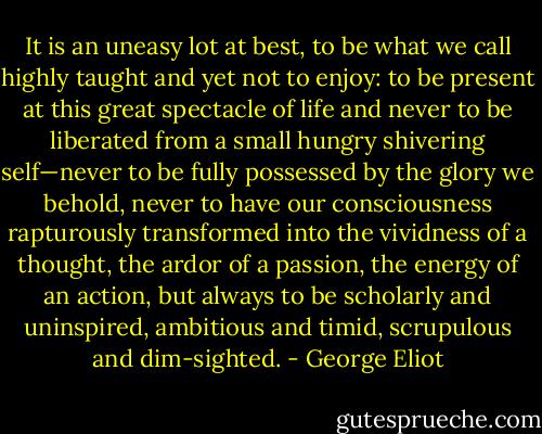 It is an uneasy lot at best, to be what we call highly taught and yet not to enjoy: to be present at this great spectacle of life and never to be liberated from a small hungry shivering self—never to be fully possessed by the glory we behold, never to have our consciousness rapturously transformed into the vividness of a thought, the ardor of a passion, the energy of an action, but always to be scholarly and uninspired, ambitious and timid, scrupulous and dim-sighted. - George Eliot