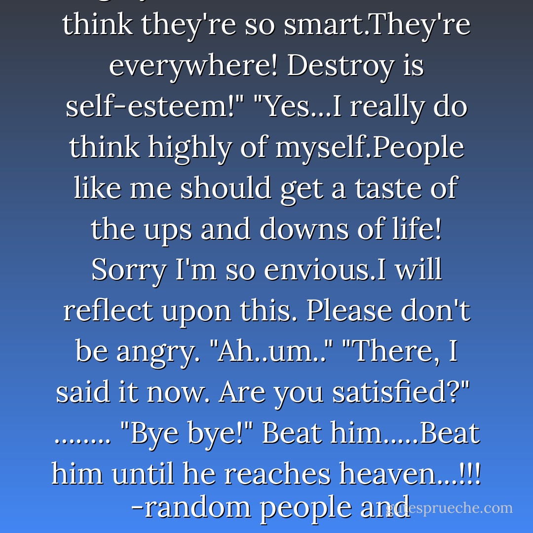 Why does that kid think so highly of himself?"<br />"Kids that think they're so smart.They're everywhere! Destroy is self-esteem!"<br />"Yes...I really do think highly of myself.People like me should get a taste of the ups and downs of life! Sorry I'm so envious.I will reflect upon this. Please don't be angry.<br />"Ah..um.."<br />"There, I said it now. Are you satisfied?"<br /> ........<br />"Bye bye!"<br /><i>Beat him.....Beat him until he reaches heaven...!!!</i> <br />-random people and Hiro-chan<br /> - Natsuki Takaya