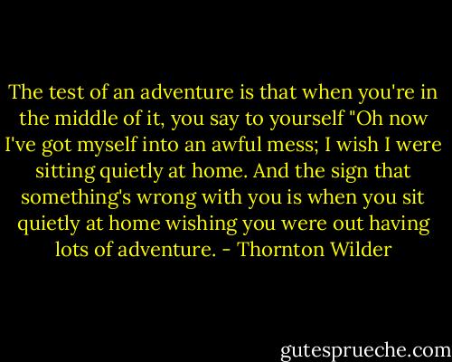 The test of an adventure is that when you're in the middle of it, you say to yourself "Oh now I've got myself into an awful mess; I wish I were sitting quietly at home. And the sign that something's wrong with you is when you sit quietly at home wishing you were out having lots of adventure. - Thornton Wilder