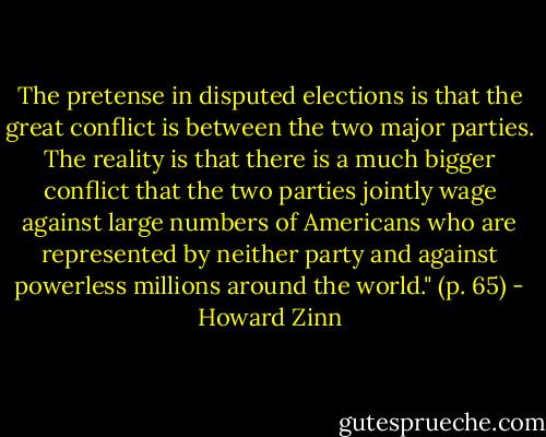 The pretense in disputed elections is that the great conflict is between the two major parties. The reality is that there is a much bigger conflict that the two parties jointly wage against large numbers of Americans who are represented by neither party and against powerless millions around the world." (p. 65) - Howard Zinn