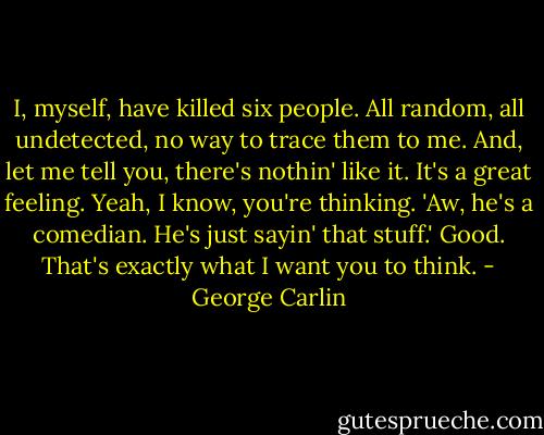 I, myself, have killed six people. All random, all undetected, no way to trace them to me. And, let me tell you, there's nothin' like it. It's a great feeling. Yeah, I know, you're thinking. 'Aw, he's a comedian. He's just sayin' that stuff.' Good. That's exactly what I want you to think. - George Carlin