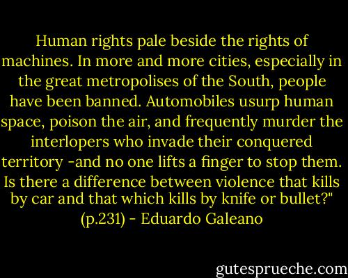 Human rights pale beside the rights of machines. In more and more cities, especially in the great metropolises of the South, people have been banned. Automobiles usurp human space, poison the air, and frequently murder the interlopers who invade their conquered territory -and no one lifts a finger to stop them. Is there a difference between violence that kills by car and that which kills by knife or bullet?" (p.231) - Eduardo Galeano