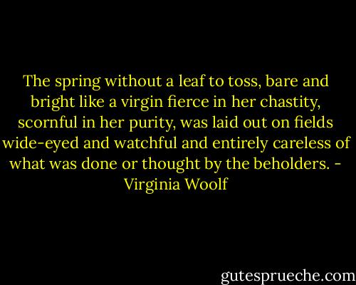 The spring without a leaf to toss, bare and bright like a virgin fierce in her chastity, scornful in her purity, was laid out on fields wide-eyed and watchful and entirely careless of what was done or thought by the beholders. - Virginia Woolf