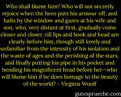Who shall blame him? Who will not secretly rejoice when the hero puts his armour off, and halts by the window and gazes at his wife and son, who, very distant at first, gradually come closer and closer, till lips and book and head are clearly before him, though still lovely and unfamiliar from the intensity of his isolation and the waste of ages and the perishing of the stars, and finally putting his pipe in his pocket and bending his magnificent head before her—who will blame him if he does homage to the beauty of the world? - Virginia Woolf