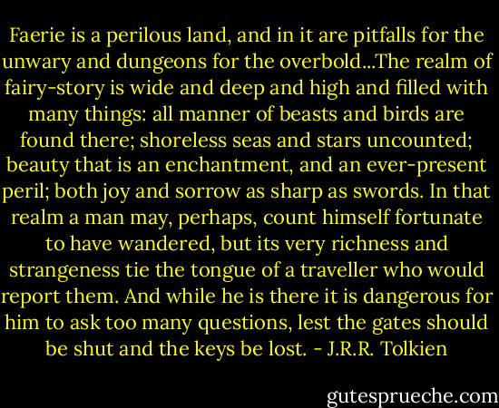 Faerie is a perilous land, and in it are pitfalls for the unwary and dungeons for the overbold...The realm of fairy-story is wide and deep and high and filled with many things: all manner of beasts and birds are found there; shoreless seas and stars uncounted; beauty that is an enchantment, and an ever-present peril; both joy and sorrow as sharp as swords. In that realm a man may, perhaps, count himself fortunate to have wandered, but its very richness and strangeness tie the tongue of a traveller who would report them. And while he is there it is dangerous for him to ask too many questions, lest the gates should be shut and the keys be lost. - J.R.R. Tolkien