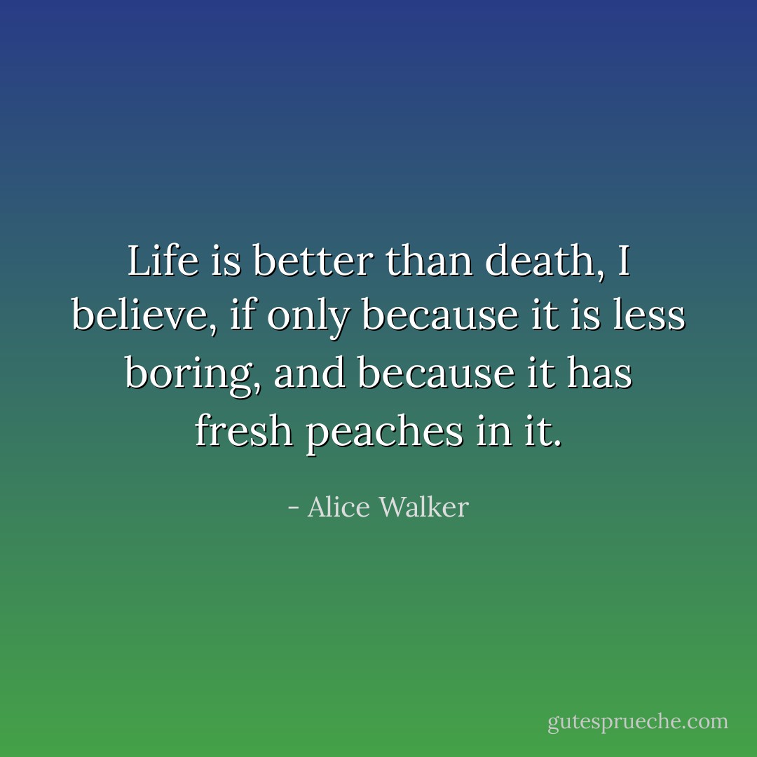 Life is better than death, I believe, if only because it is less boring, and because it has fresh peaches in it. - Alice Walker